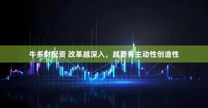 牛多财配资 改革越深入，越要有主动性创造性
