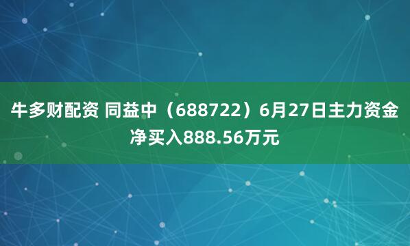 牛多财配资 同益中（688722）6月27日主力资金净买入888.56万元