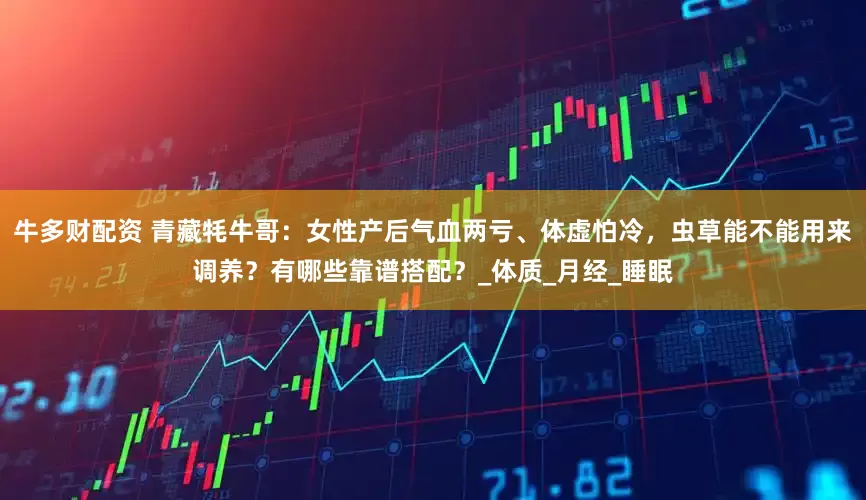 牛多财配资 青藏牦牛哥：女性产后气血两亏、体虚怕冷，虫草能不能用来调养？有哪些靠谱搭配？_体质_月经_睡眠