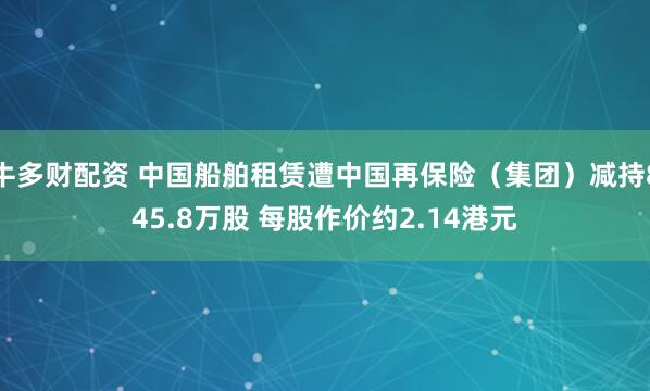 牛多财配资 中国船舶租赁遭中国再保险（集团）减持845.8万股 每股作价约2.14港元