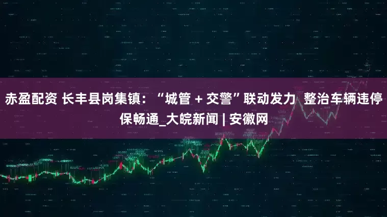 赤盈配资 长丰县岗集镇：“城管 + 交警”联动发力  整治车辆违停保畅通_大皖新闻 | 安徽网