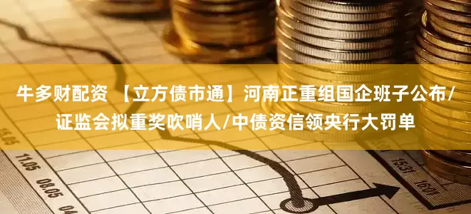 牛多财配资 【立方债市通】河南正重组国企班子公布/证监会拟重奖吹哨人/中债资信领央行大罚单