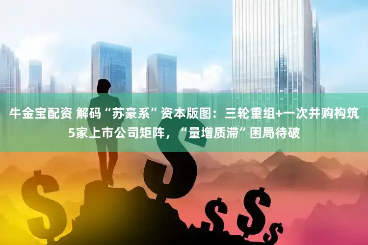 牛金宝配资 解码“苏豪系”资本版图：三轮重组+一次并购构筑5家上市公司矩阵，“量增质滞”困局待破