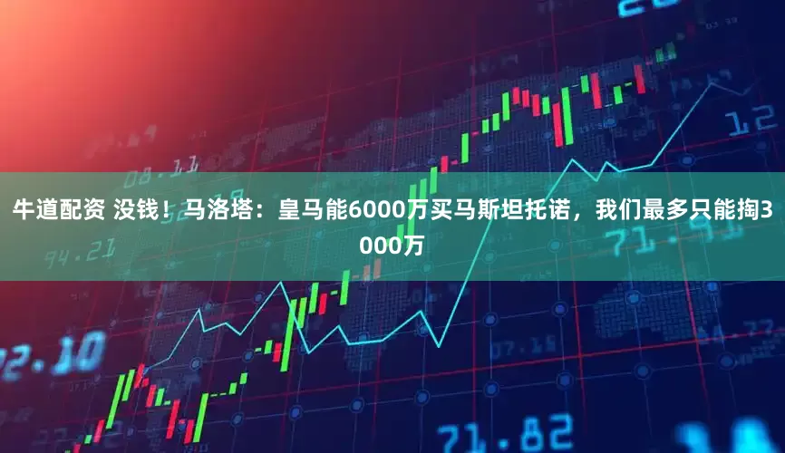 牛道配资 没钱！马洛塔：皇马能6000万买马斯坦托诺，我们最多只能掏3000万