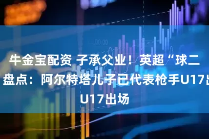 牛金宝配资 子承父业！英超“球二代”盘点：阿尔特塔儿子已代表枪手U17出场