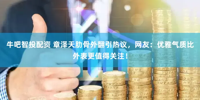 牛吧智投配资 章泽天肋骨外翻引热议，网友：优雅气质比外表更值得关注！