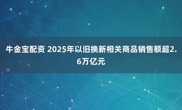 牛金宝配资 2025年以旧换新相关商品销售额超2.6万亿元
